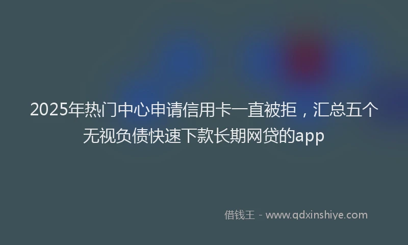 2025年热门中心申请信用卡一直被拒，汇总五个无视负债快速下款长期网贷的app