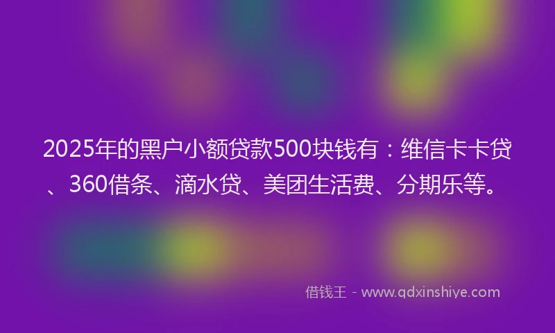 2025年的黑户小额贷款500块钱有：维信卡卡贷、360借条、滴水贷、美团生活费、分期乐等。