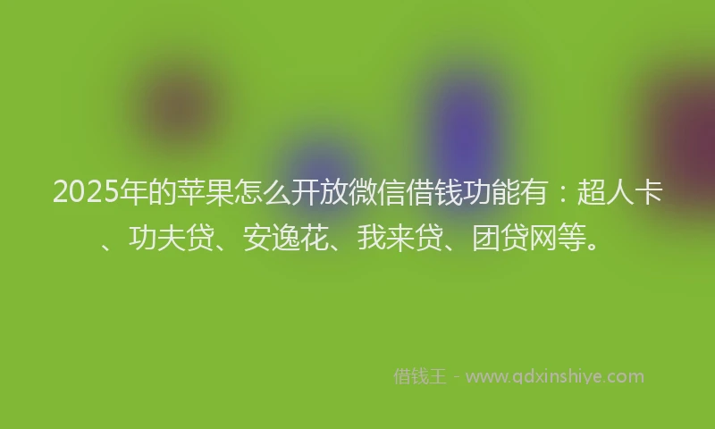 2025年的苹果怎么开放微信借钱功能有：超人卡、功夫贷、安逸花、我来贷、团贷网等。
