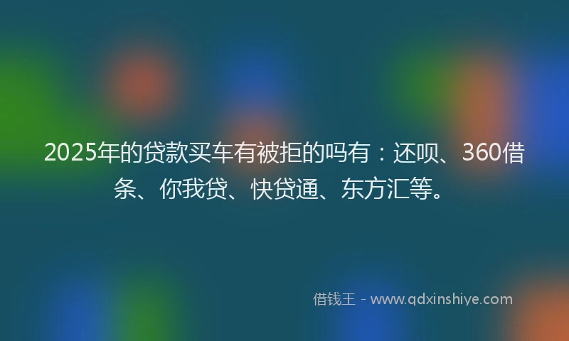 2025年的贷款买车有被拒的吗有：还呗、360借条、你我贷、快贷通、东方汇等。