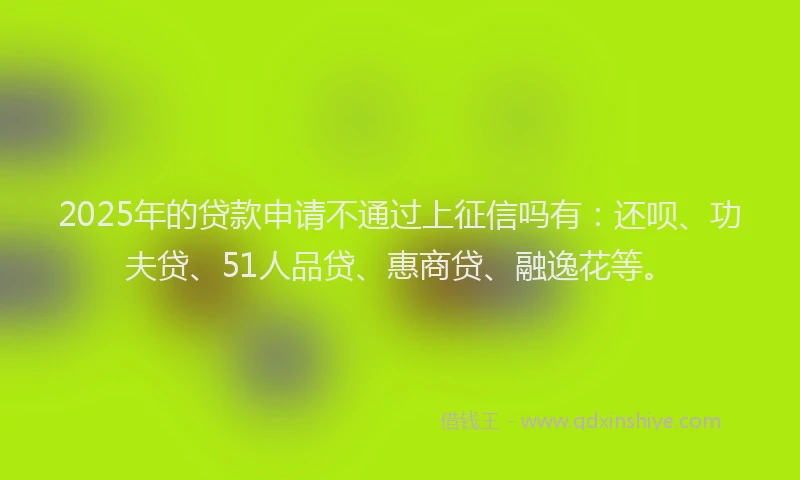 2025年的贷款申请不通过上征信吗有:还呗、功夫贷、51人品贷、惠商贷、融逸花等。
