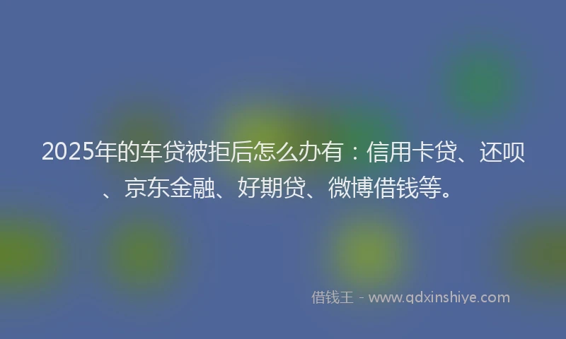 2025年的车贷被拒后怎么办有：信用卡贷、还呗、京东金融、好期贷、微博借钱等。