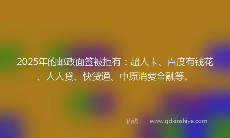 2025年的邮政面签被拒有：超人卡、百度有钱花、人人贷、快贷通、中原消费金融等。