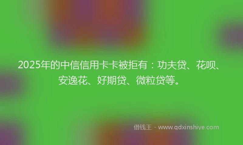 2025年的中信信用卡卡被拒有：功夫贷、花呗、安逸花、好期贷、微粒贷等。