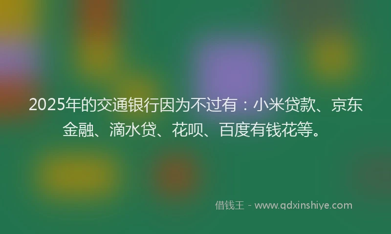 2025年的交通银行因为不过有：小米贷款、京东金融、滴水贷、花呗、百度有钱花等。