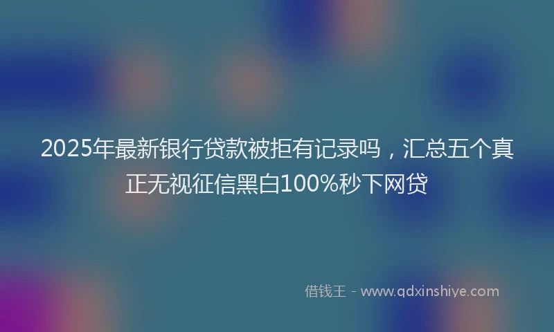 2025年最新银行贷款被拒有记录吗，汇总五个真正无视征信黑白100%秒下网贷