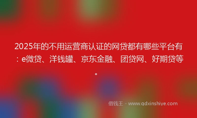 2025年的不用运营商认证的网贷都有哪些平台有：e微贷、洋钱罐、京东金融、团贷网、好期贷等。