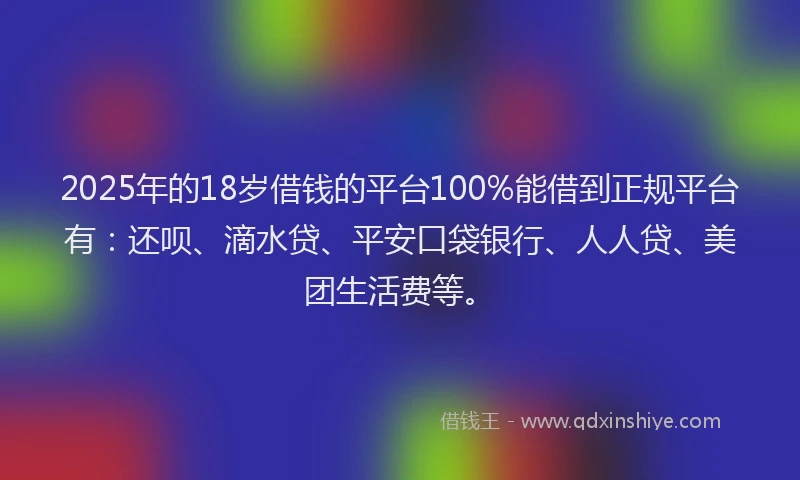 2025年的18岁借钱的平台100%能借到正规平台有：还呗、滴水贷、平安口袋银行、人人贷、美团生活费等。