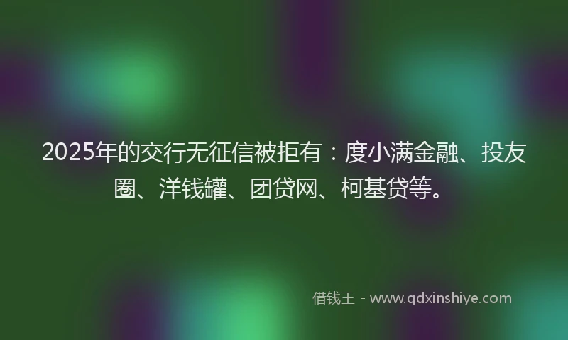 2025年的交行无征信被拒有：度小满金融、投友圈、洋钱罐、团贷网、柯基贷等。