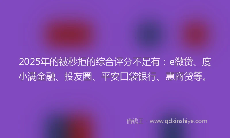 2025年的被秒拒的综合评分不足有：e微贷、度小满金融、投友圈、平安口袋银行、惠商贷等。