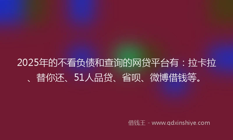 2025年的不看负债和查询的网贷平台有：拉卡拉、替你还、51人品贷、省呗、微博借钱等。