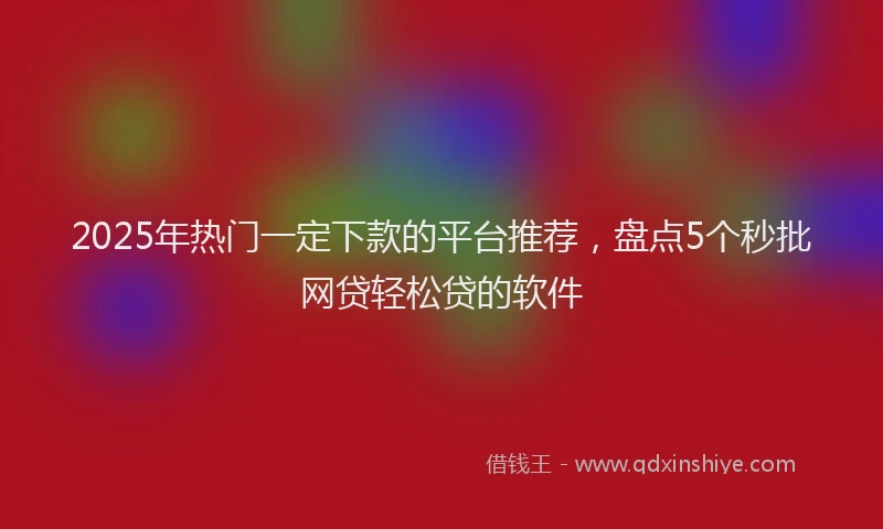 2025年热门一定下款的平台推荐，盘点5个秒批网贷轻松贷的软件