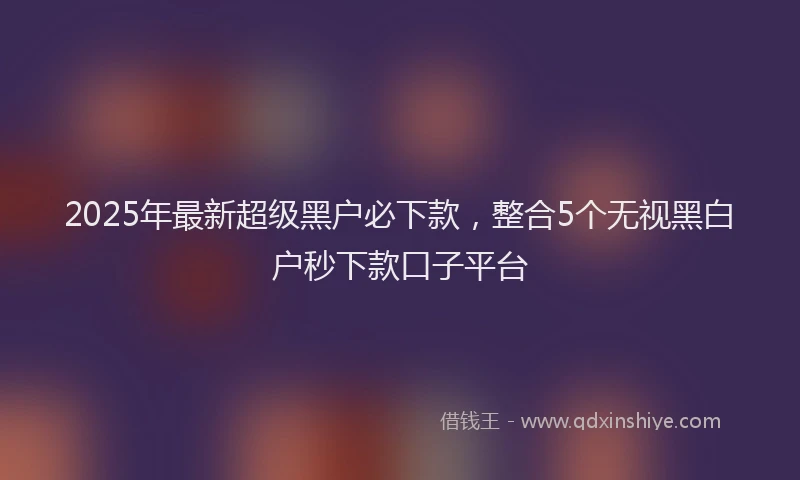 2025年最新超级黑户必下款，整合5个无视黑白户秒下款口子平台