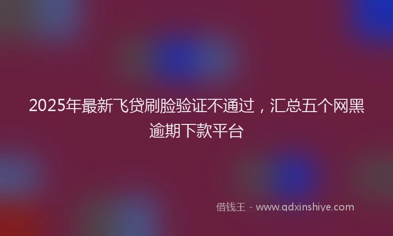 2025年最新飞贷刷脸验证不通过，汇总五个网黑逾期下款平台