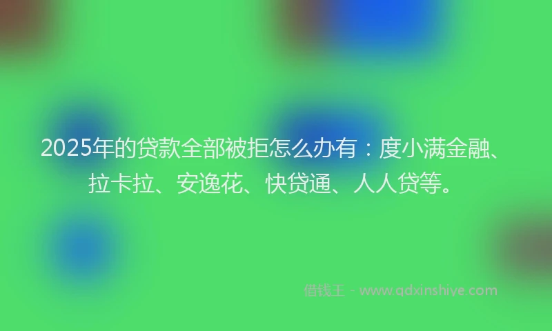 2025年的贷款全部被拒怎么办有：度小满金融、拉卡拉、安逸花、快贷通、人人贷等。