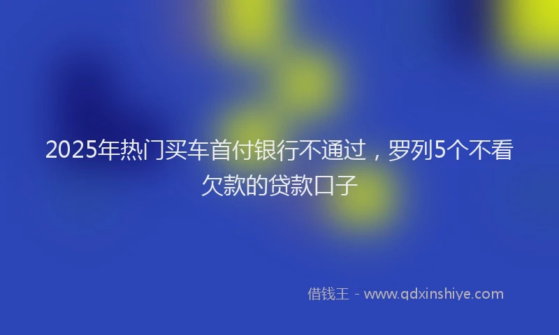 2025年热门买车首付银行不通过，罗列5个不看欠款的贷款口子