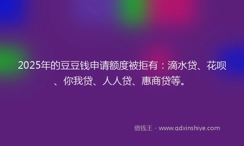 2025年的豆豆钱申请额度被拒有：滴水贷、花呗、你我贷、人人贷、惠商贷等。