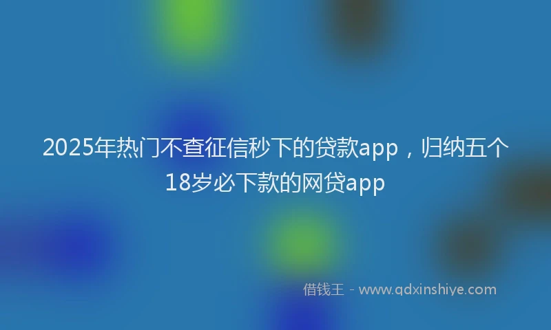 2025年热门不查征信秒下的贷款app，归纳五个18岁必下款的网贷app