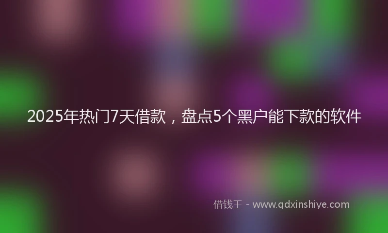 2025年热门7天借款，盘点5个黑户能下款的软件
