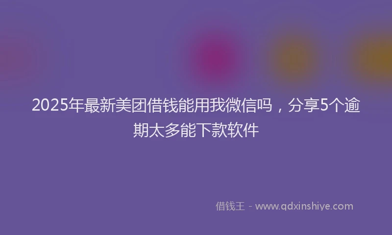 2025年最新美团借钱能用我微信吗，分享5个逾期太多能下款软件