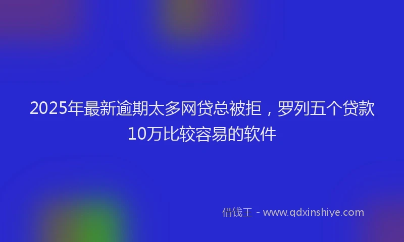 2025年最新逾期太多网贷总被拒，罗列五个贷款10万比较容易的软件