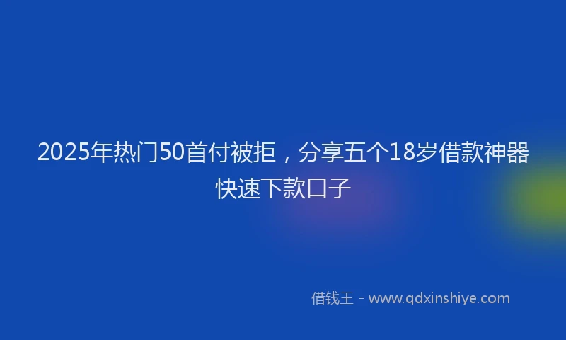 2025年热门50首付被拒，分享五个18岁借款神器快速下款口子