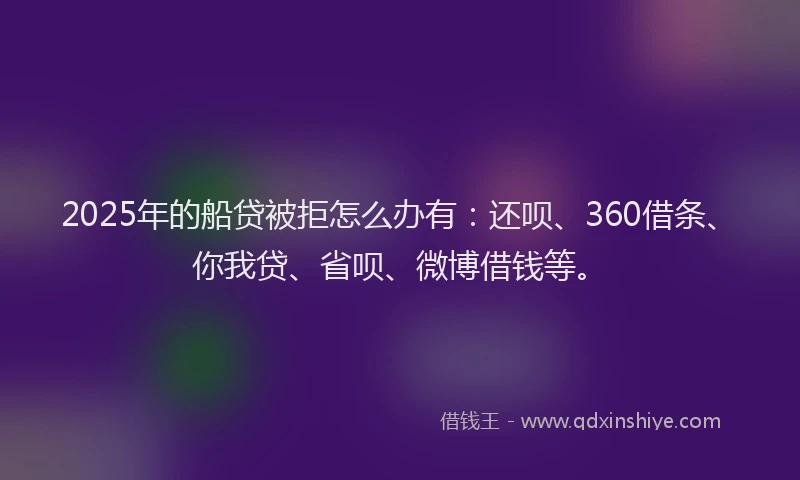 2025年的船贷被拒怎么办有：还呗、360借条、你我贷、省呗、微博借钱等。