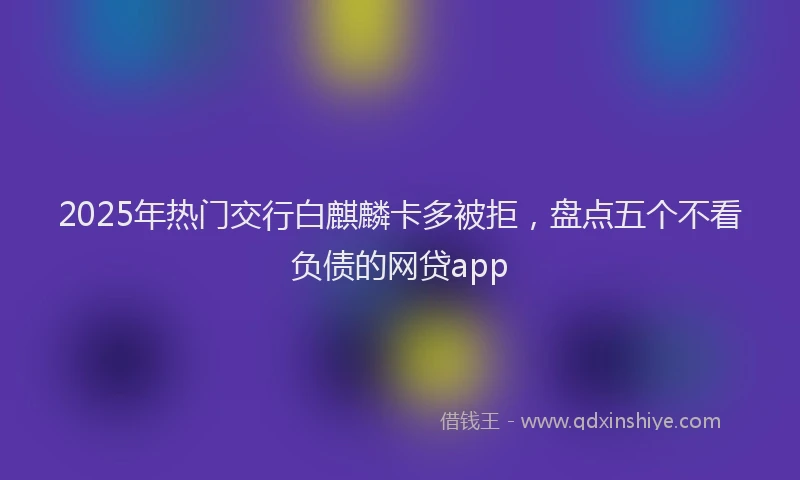 2025年热门交行白麒麟卡多被拒，盘点五个不看负债的网贷app