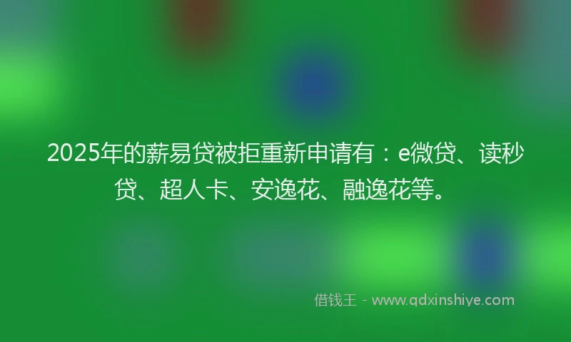 2025年的薪易贷被拒重新申请有：e微贷、读秒贷、超人卡、安逸花、融逸花等。