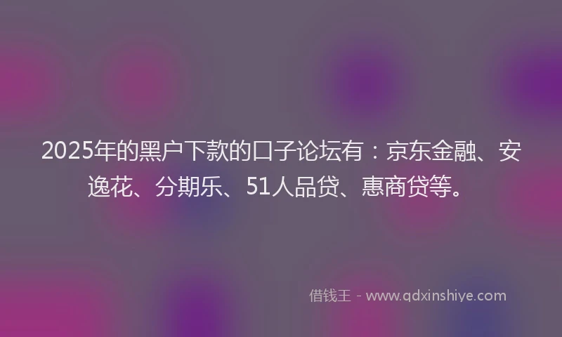 2025年的黑户下款的口子论坛有：京东金融、安逸花、分期乐、51人品贷、惠商贷等。