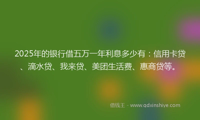 2025年的银行借五万一年利息多少有：信用卡贷、滴水贷、我来贷、美团生活费、惠商贷等。