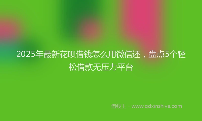 2025年最新花呗借钱怎么用微信还，盘点5个轻松借款无压力平台