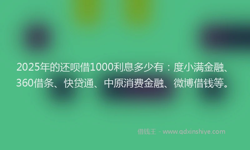 2025年的还呗借1000利息多少有：度小满金融、360借条、快贷通、中原消费金融、微博借钱等。