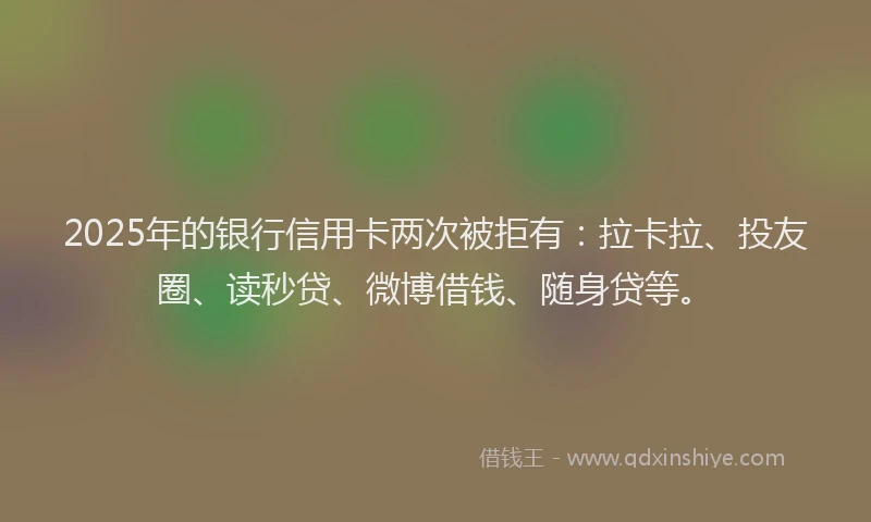 2025年的银行信用卡两次被拒有：拉卡拉、投友圈、读秒贷、微博借钱、随身贷等。