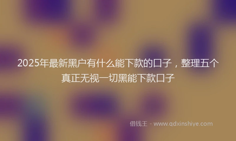 2025年最新黑户有什么能下款的口子，整理五个真正无视一切黑能下款口子