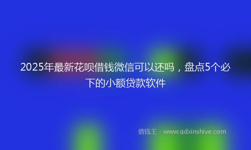 2025年最新花呗借钱微信可以还吗，盘点5个必下的小额贷款软件