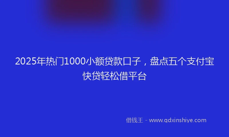2025年热门1000小额贷款口子，盘点五个支付宝快贷轻松借平台