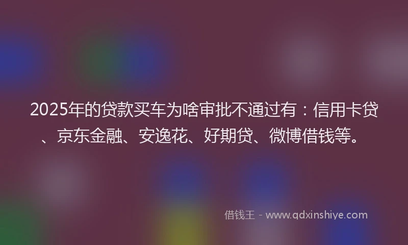 2025年的贷款买车为啥审批不通过有：信用卡贷、京东金融、安逸花、好期贷、微博借钱等。