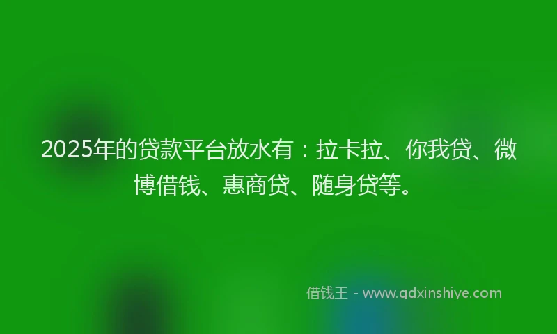 2025年的贷款平台放水有：拉卡拉、你我贷、微博借钱、惠商贷、随身贷等。