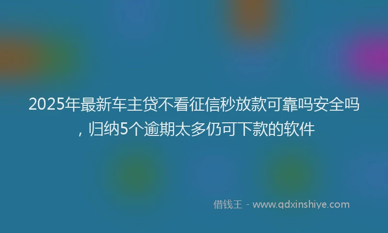 2025年最新车主贷不看征信秒放款可靠吗安全吗，归纳5个逾期太多仍可下款的软件