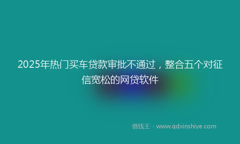 2025年热门买车贷款审批不通过，整合五个对征信宽松的网贷软件