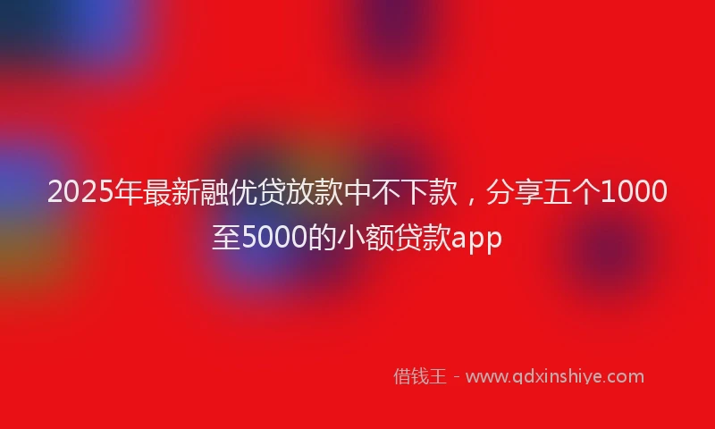 2025年最新融优贷放款中不下款，分享五个1000至5000的小额贷款app