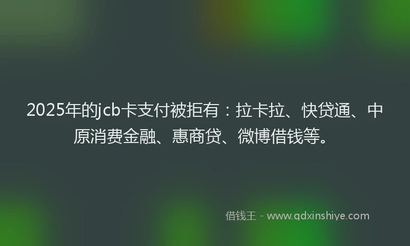 2025年的jcb卡支付被拒有：拉卡拉、快贷通、中原消费金融、惠商贷、微博借钱等。