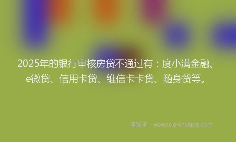 2025年的银行审核房贷不通过有：度小满金融、e微贷、信用卡贷、维信卡卡贷、随身贷等。