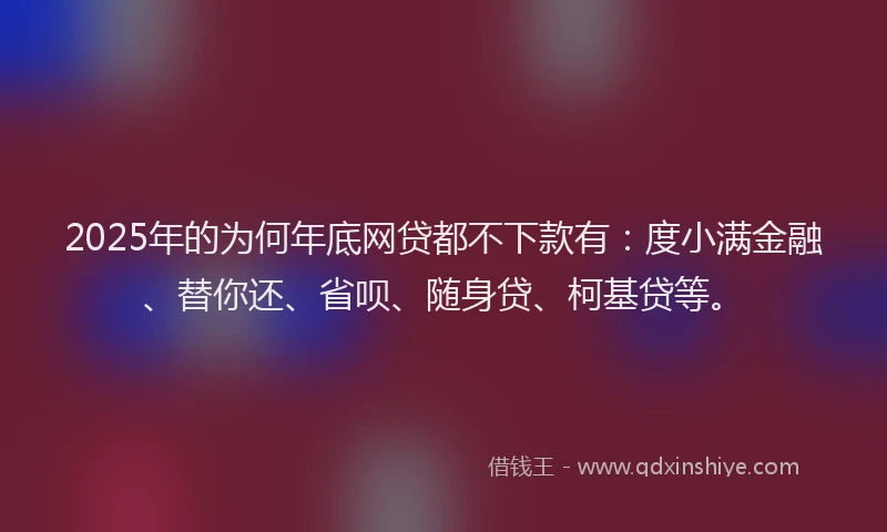 2025年的为何年底网贷都不下款有：度小满金融、替你还、省呗、随身贷、柯基贷等。