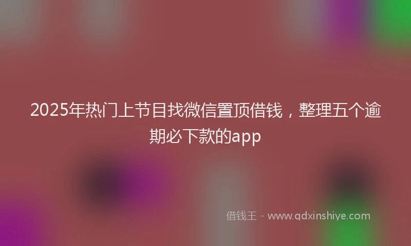 2025年热门上节目找微信置顶借钱，整理五个逾期必下款的app