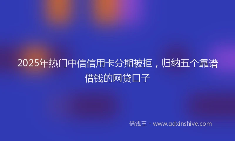 2025年热门中信信用卡分期被拒，归纳五个靠谱借钱的网贷口子