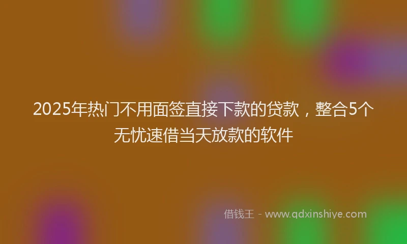 2025年热门不用面签直接下款的贷款，整合5个无忧速借当天放款的软件