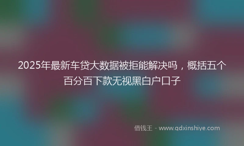 2025年最新车贷大数据被拒能解决吗，概括五个百分百下款无视黑白户口子