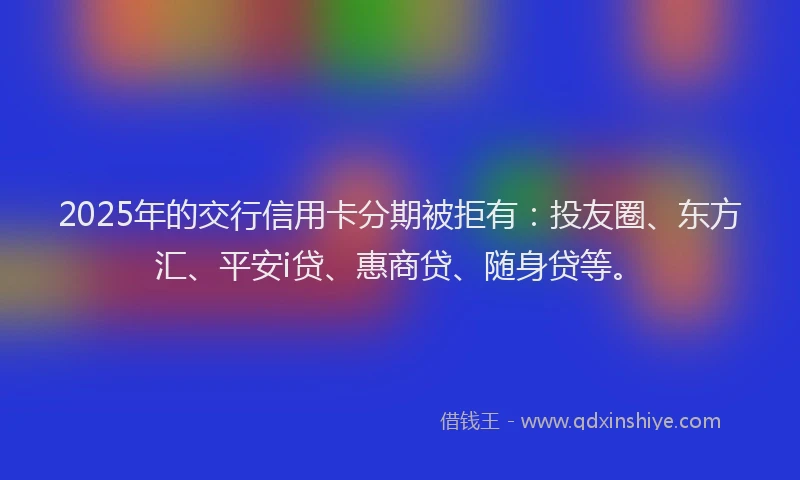 2025年的交行信用卡分期被拒有：投友圈、东方汇、平安i贷、惠商贷、随身贷等。